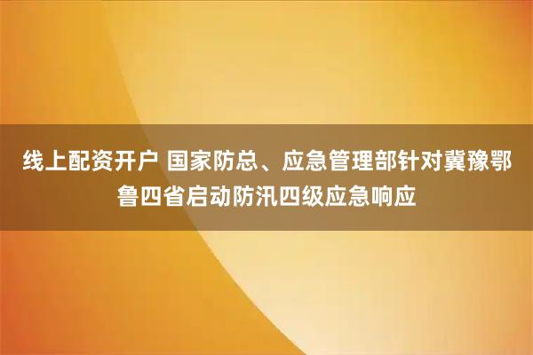 线上配资开户 国家防总、应急管理部针对冀豫鄂鲁四省启动防汛四级应急响应