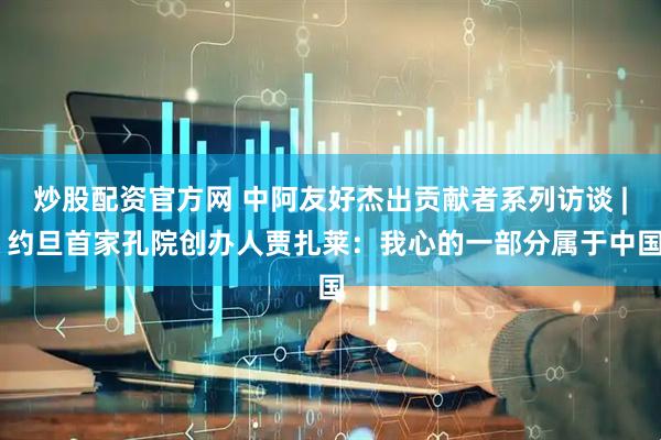 炒股配资官方网 中阿友好杰出贡献者系列访谈 | 约旦首家孔院创办人贾扎莱:我心的一部分属于中国