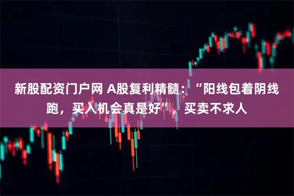 新股配资门户网 A股复利精髓：“阳线包着阴线跑，买入机会真是好”，买卖不求人