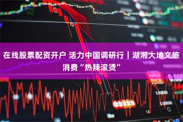 在线股票配资开户 活力中国调研行｜湖湘大地文旅消费“热辣滚烫”