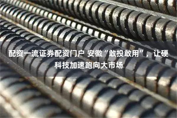 配资一流证券配资门户 安徽“敢投敢用”，让硬科技加速跑向大市场