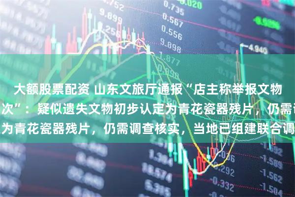 大额股票配资 山东文旅厅通报“店主称举报文物遗失后被5部门检查15次”：疑似遗失文物初步认定为青花瓷器残片，仍需调查核实，当地已组建联合调查组