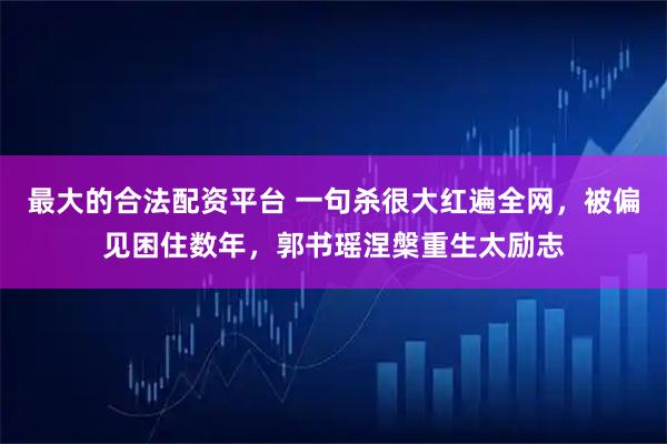 最大的合法配资平台 一句杀很大红遍全网，被偏见困住数年，郭书瑶涅槃重生太励志