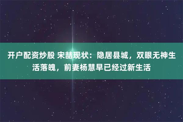 开户配资炒股 宋喆现状：隐居县城，双眼无神生活落魄，前妻杨慧早已经过新生活