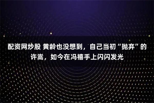 配资网炒股 黄龄也没想到，自己当初“抛弃”的许嵩，如今在冯禧手上闪闪发光